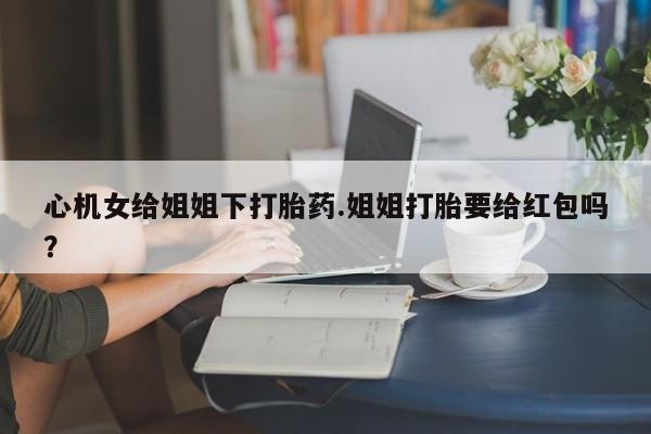 打胎药专卖微信心机女给姐姐下打胎药.姐姐打胎要给红包吗？