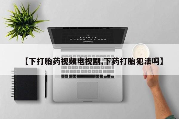 打胎药专卖微信【下打胎药视频电视剧,下药打胎犯法吗】