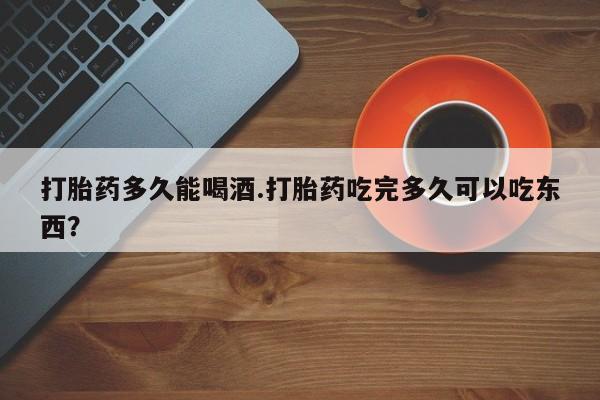打胎药专卖微信打胎药多久能喝酒.打胎药吃完多久可以吃东西？