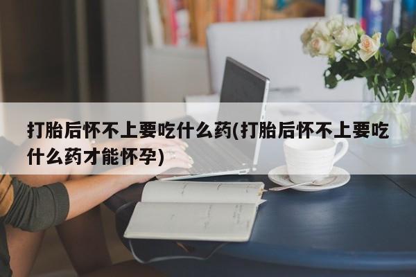 打胎药专卖微信打胎后怀不上要吃什么药(打胎后怀不上要吃什么药才能怀孕)