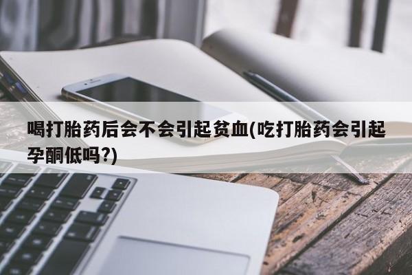打胎药专卖微信喝打胎药后会不会引起贫血(吃打胎药会引起孕酮低吗?)
