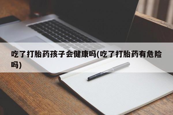 打胎药专卖微信吃了打胎药孩子会健康吗(吃了打胎药有危险吗)