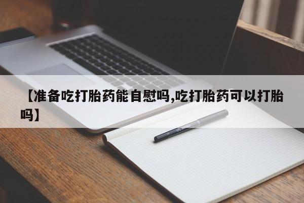 打胎药专卖微信【准备吃打胎药能自慰吗,吃打胎药可以打胎吗】