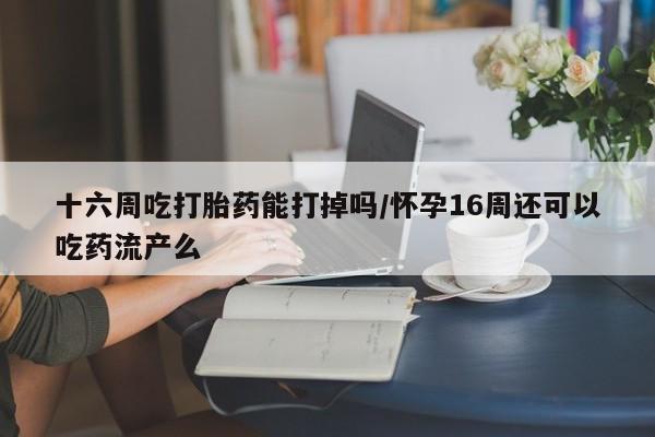 打胎药专卖微信十六周吃打胎药能打掉吗/怀孕16周还可以吃药流产么