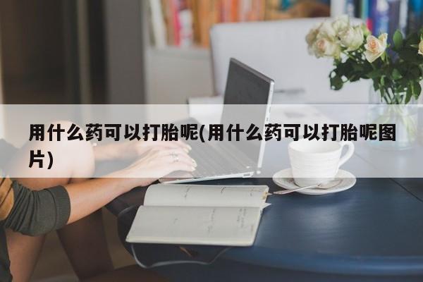 打胎药专卖微信用什么药可以打胎呢(用什么药可以打胎呢图片)