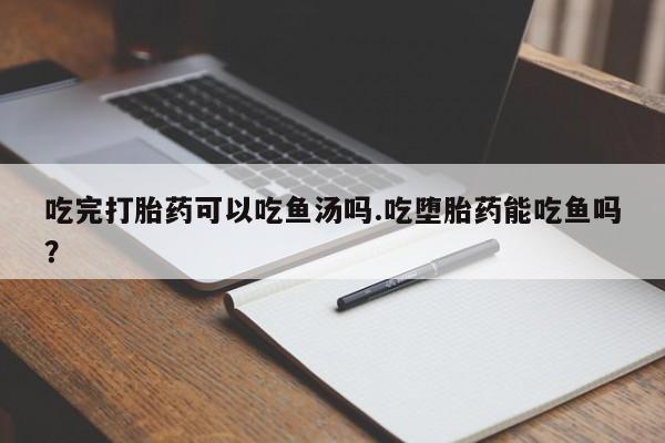 打胎药专卖微信吃完打胎药可以吃鱼汤吗.吃堕胎药能吃鱼吗？