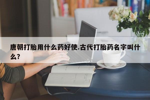 打胎药专卖微信唐朝打胎用什么药好使.古代打胎药名字叫什么？