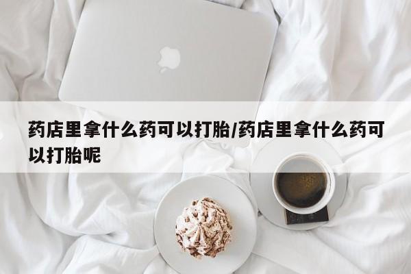 打胎药专卖微信药店里拿什么药可以打胎/药店里拿什么药可以打胎呢