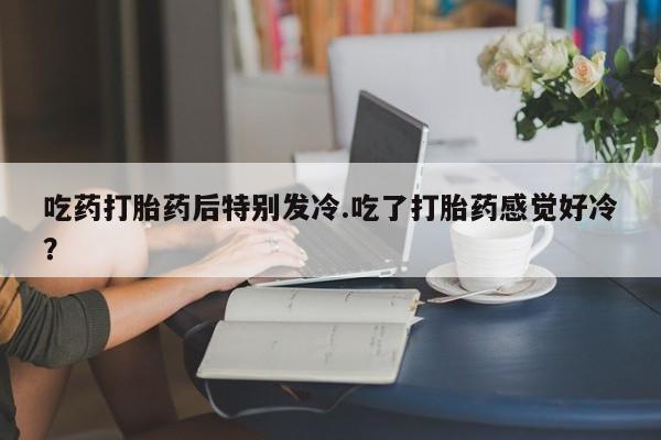 打胎药专卖微信吃药打胎药后特别发冷.吃了打胎药感觉好冷？