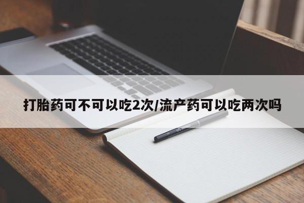 打胎药专卖微信打胎药可不可以吃2次/流产药可以吃两次吗