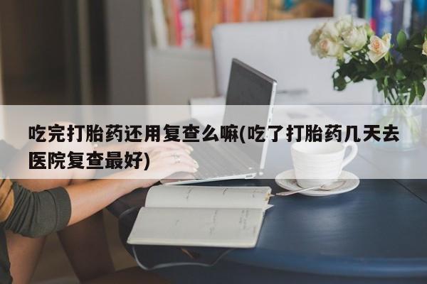 打胎药专卖微信吃完打胎药还用复查么嘛(吃了打胎药几天去医院复查最好)