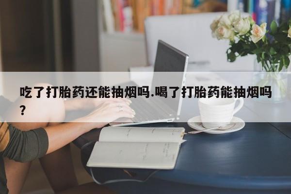 打胎药专卖微信吃了打胎药还能抽烟吗.喝了打胎药能抽烟吗？