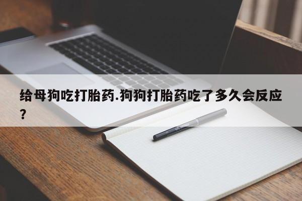 打胎药专卖微信给母狗吃打胎药.狗狗打胎药吃了多久会反应?